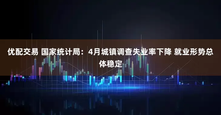 优配交易 国家统计局：4月城镇调查失业率下降 就业形势总体稳定