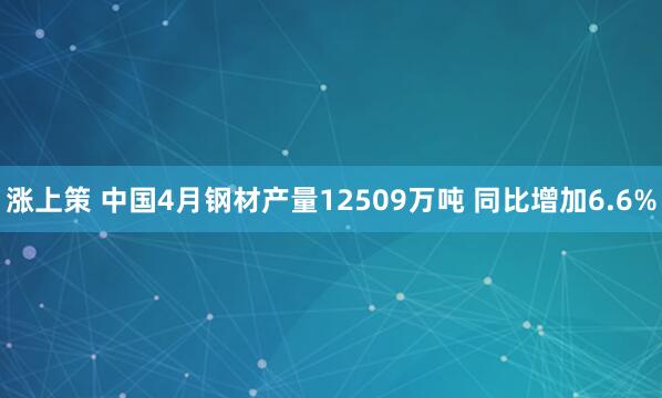涨上策 中国4月钢材产量12509万吨 同比增加6.6%