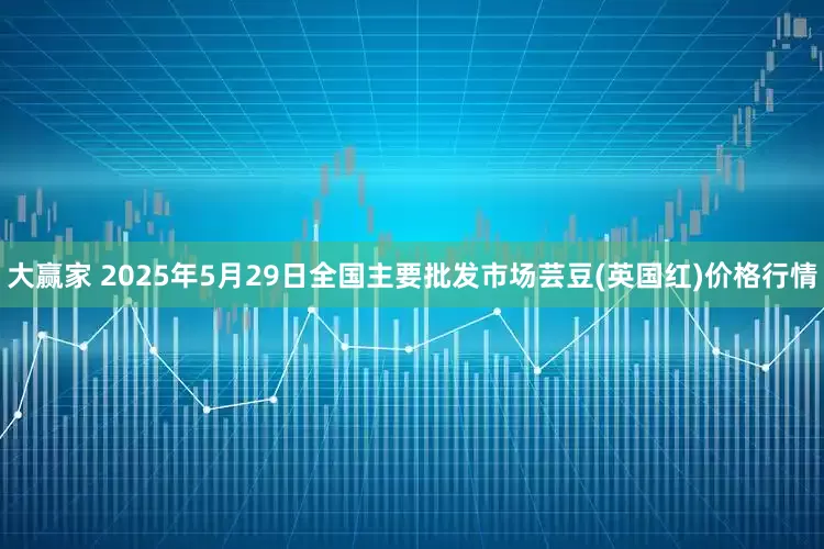 大赢家 2025年5月29日全国主要批发市场芸豆(英国红)价格行情