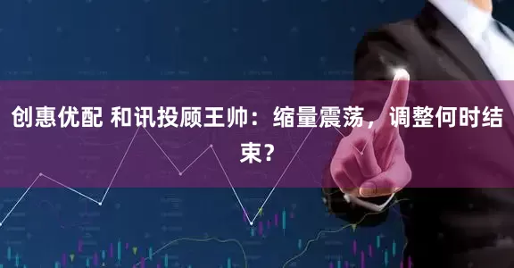 创惠优配 和讯投顾王帅：缩量震荡，调整何时结束？