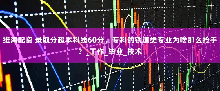 维海配资 录取分超本科线60分，专科的铁道类专业为啥那么抢手？_工作_毕业_技术