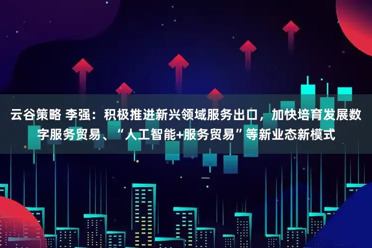 云谷策略 李强：积极推进新兴领域服务出口，加快培育发展数字服务贸易、“人工智能+服务贸易”等新业态新模式