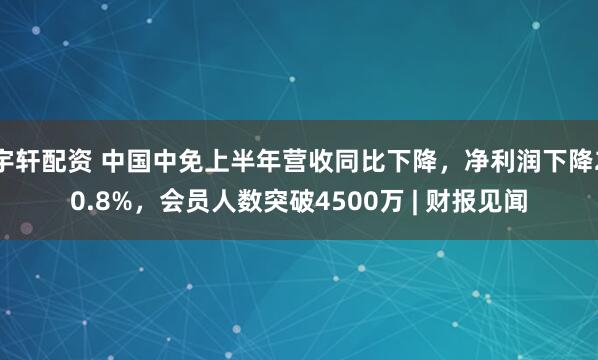 宇轩配资 中国中免上半年营收同比下降，净利润下降20.8%，会员人数突破4500万 | 财报见闻