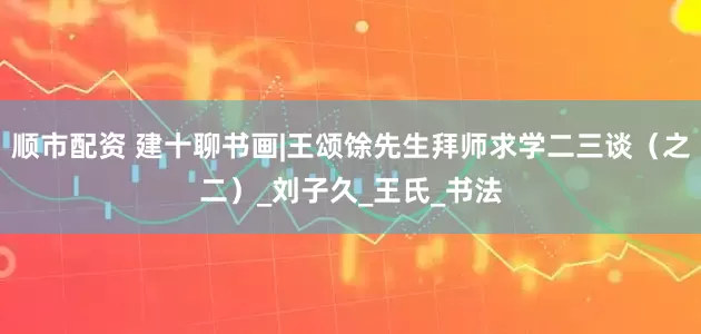 顺市配资 建十聊书画|王颂馀先生拜师求学二三谈（之二）_刘子久_王氏_书法