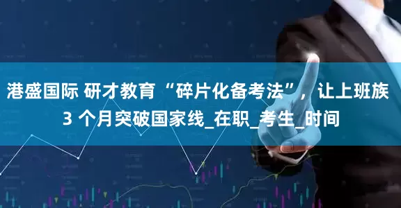 港盛国际 研才教育 “碎片化备考法”，让上班族 3 个月突破国家线_在职_考生_时间