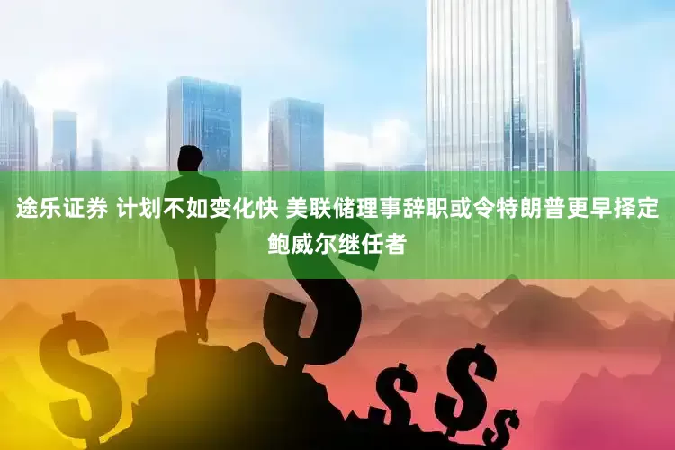 途乐证券 计划不如变化快 美联储理事辞职或令特朗普更早择定鲍威尔继任者