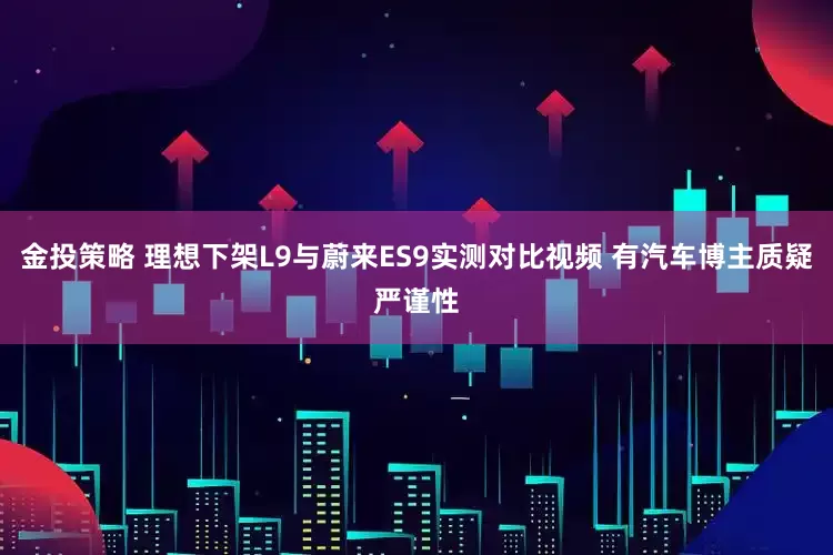 金投策略 理想下架L9与蔚来ES9实测对比视频 有汽车博主质疑严谨性