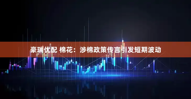 豪瑞优配 棉花：涉棉政策传言引发短期波动